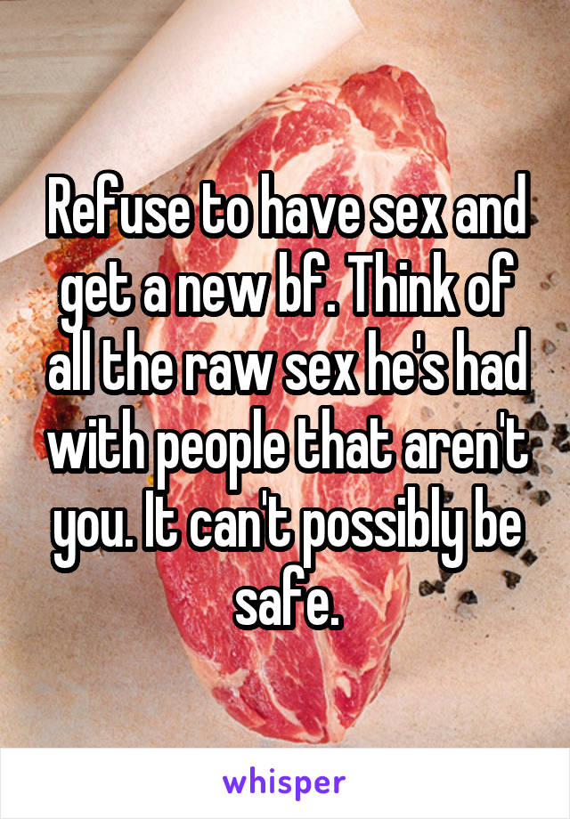 Refuse to have sex and get a new bf. Think of all the raw sex he's had with people that aren't you. It can't possibly be safe.