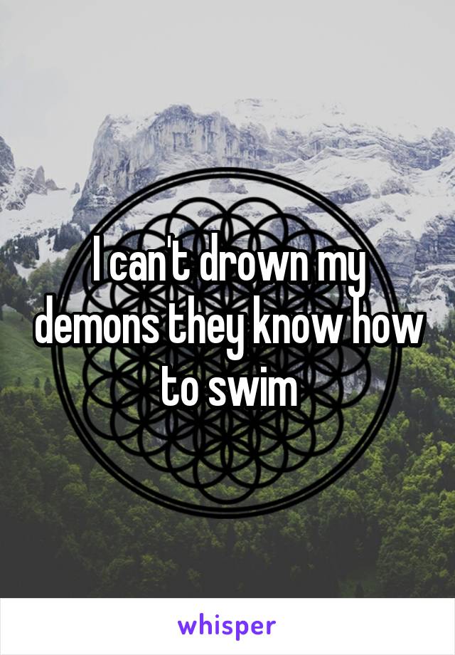 I can't drown my demons they know how to swim