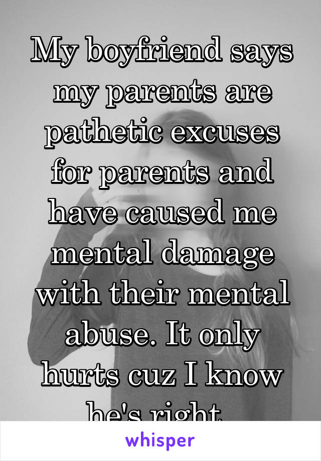 My boyfriend says my parents are pathetic excuses for parents and have caused me mental damage with their mental abuse. It only hurts cuz I know he's right. 