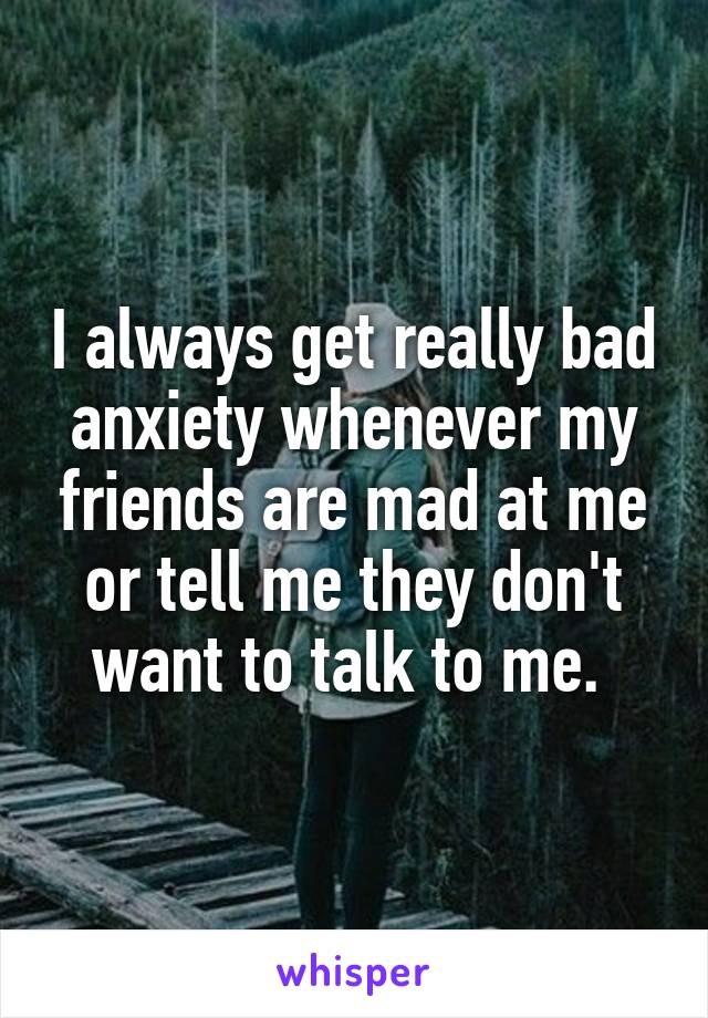 I always get really bad anxiety whenever my friends are mad at me or tell me they don't want to talk to me. 