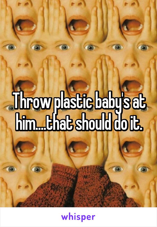 Throw plastic baby's at him....that should do it.
