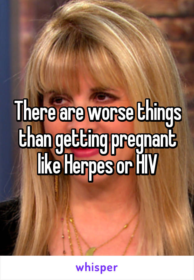 There are worse things than getting pregnant like Herpes or HIV