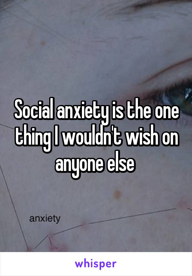 Social anxiety is the one thing I wouldn't wish on anyone else 