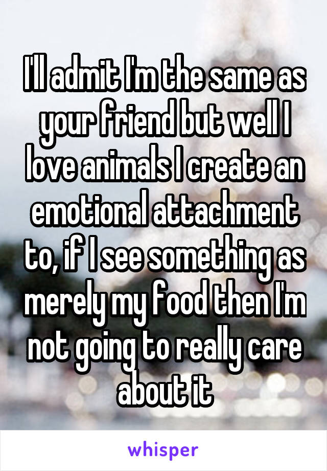 I'll admit I'm the same as your friend but well I love animals I create an emotional attachment to, if I see something as merely my food then I'm not going to really care about it