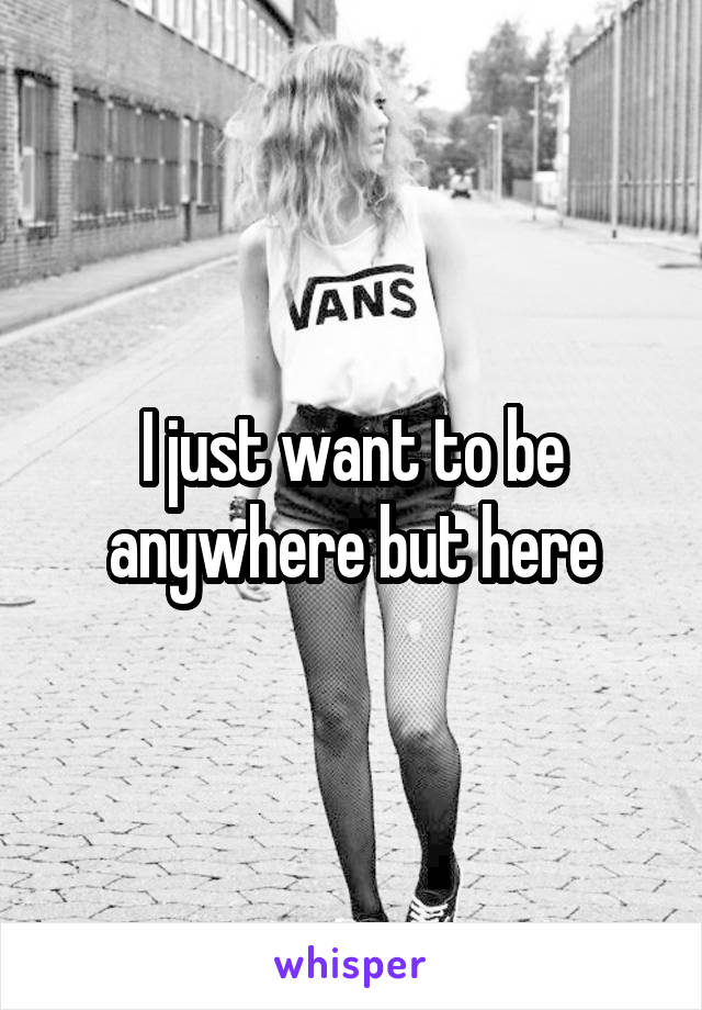 I just want to be anywhere but here