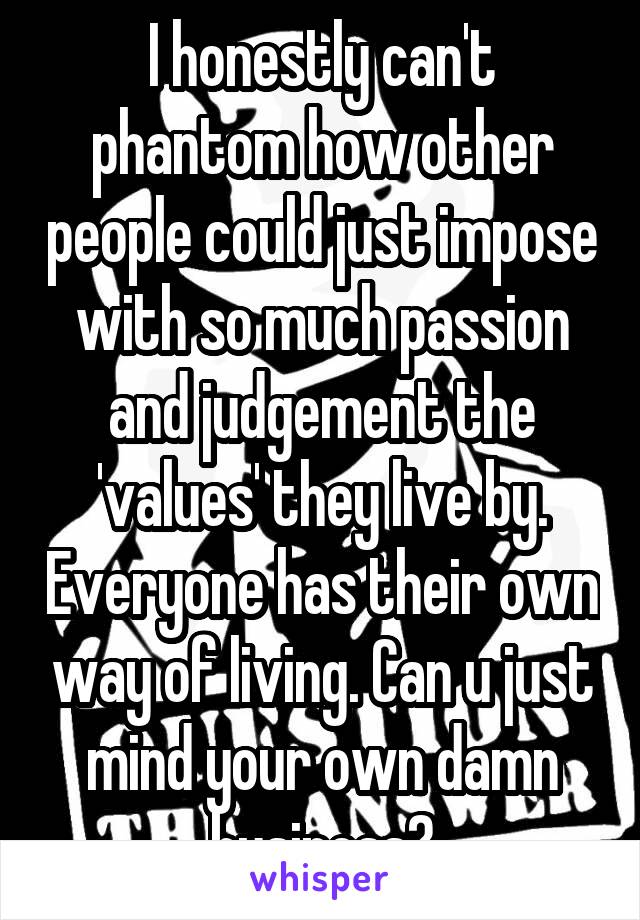 I honestly can't phantom how other people could just impose with so much passion and judgement the 'values' they live by. Everyone has their own way of living. Can u just mind your own damn business?