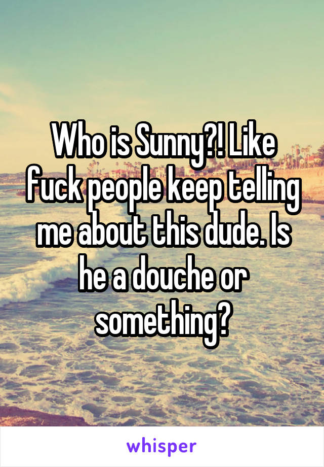 Who is Sunny?! Like fuck people keep telling me about this dude. Is he a douche or something?