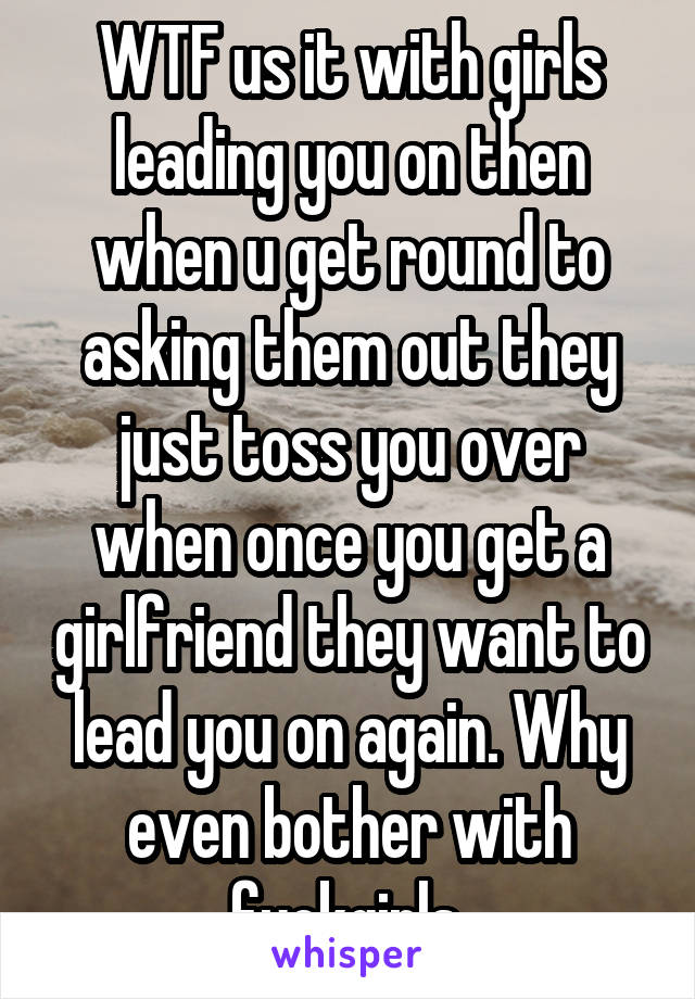 WTF us it with girls leading you on then when u get round to asking them out they just toss you over when once you get a girlfriend they want to lead you on again. Why even bother with fuckgirls 