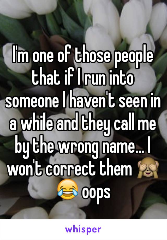 I'm one of those people that if I run into someone I haven't seen in a while and they call me by the wrong name... I won't correct them 🙈😂 oops 