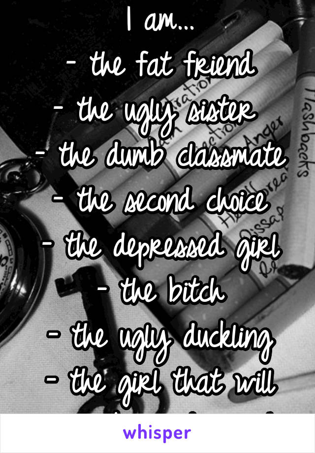 I am...
- the fat friend
- the ugly sister 
- the dumb classmate
- the second choice
- the depressed girl
- the bitch
- the ugly duckling
- the girl that will never be good enough