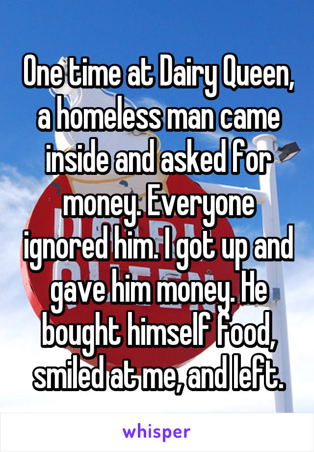 One time at Dairy Queen, a homeless man came inside and asked for money. Everyone ignored him. I got up and gave him money. He bought himself food, smiled at me, and left.