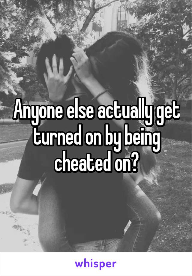 Anyone else actually get turned on by being cheated on?