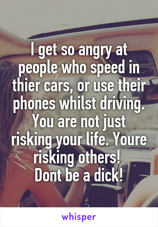 I get so angry at people who speed in thier cars, or use their phones whilst driving. You are not just risking your life. Youre risking others! 
Dont be a dick!