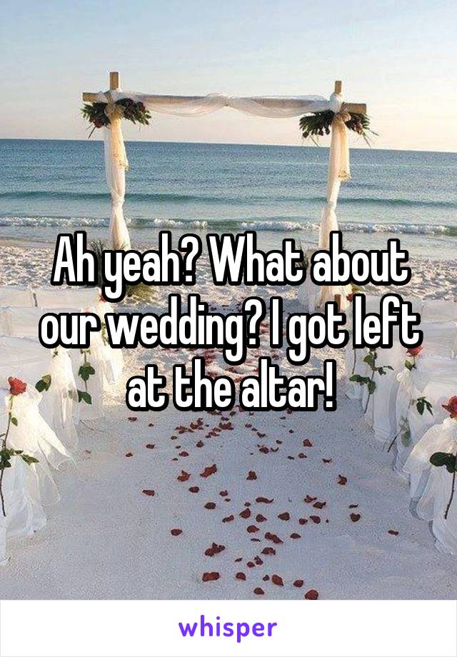 Ah yeah? What about our wedding? I got left at the altar!