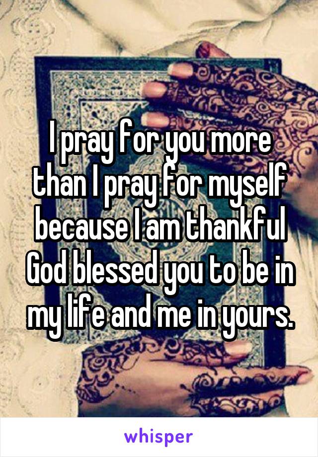 I pray for you more than I pray for myself because I am thankful God blessed you to be in my life and me in yours.