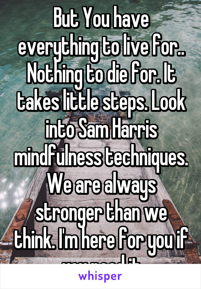 But You have everything to live for.. Nothing to die for. It takes little steps. Look into Sam Harris mindfulness techniques. We are always stronger than we think. I'm here for you if you need it