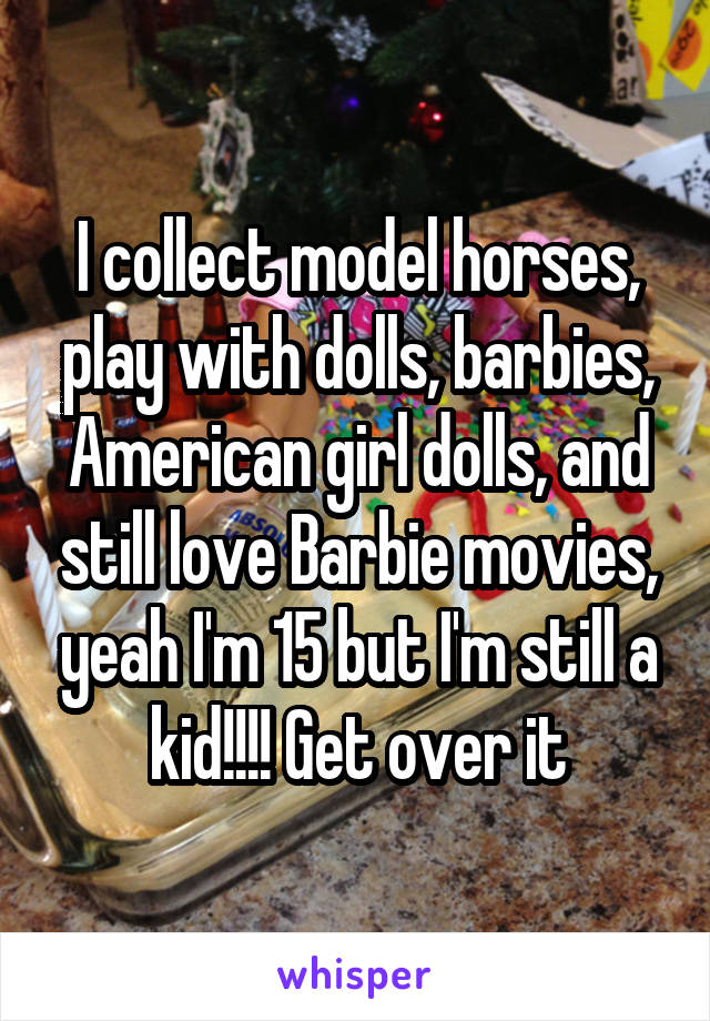 I collect model horses, play with dolls, barbies, American girl dolls, and still love Barbie movies, yeah I'm 15 but I'm still a kid!!!! Get over it