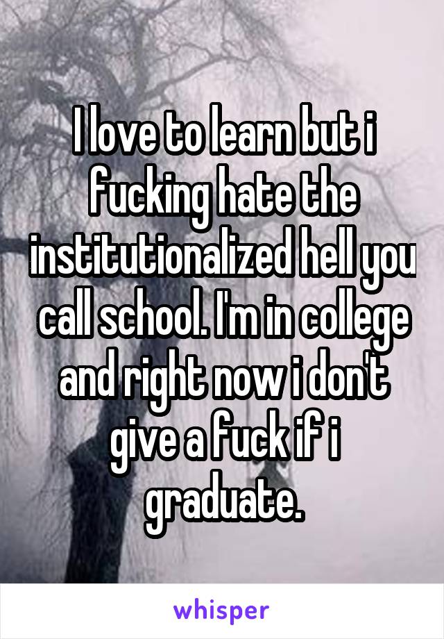 I love to learn but i fucking hate the institutionalized hell you call school. I'm in college and right now i don't give a fuck if i graduate.