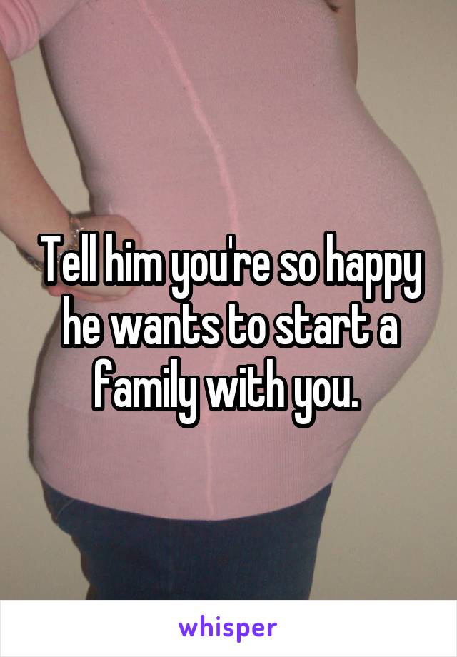 Tell him you're so happy he wants to start a family with you. 