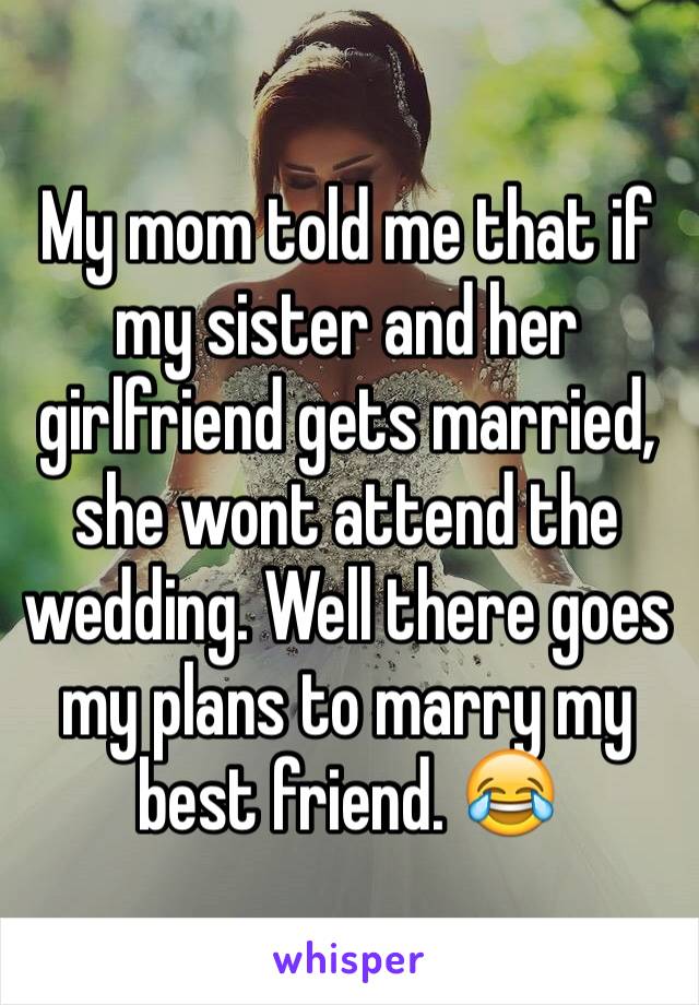 My mom told me that if my sister and her girlfriend gets married, she wont attend the wedding. Well there goes my plans to marry my best friend. 😂