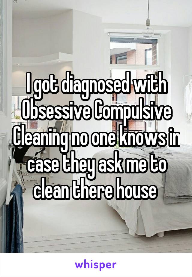 I got diagnosed with Obsessive Compulsive Cleaning no one knows in case they ask me to clean there house 