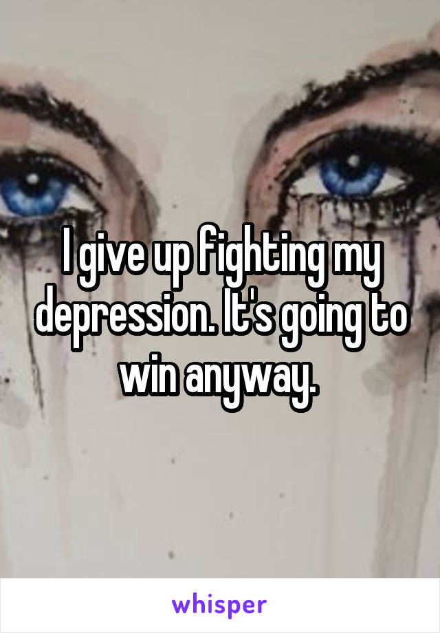 I give up fighting my depression. It's going to win anyway. 