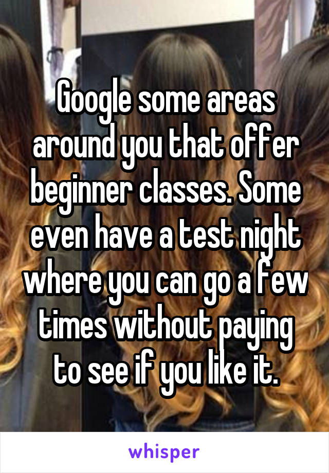 Google some areas around you that offer beginner classes. Some even have a test night where you can go a few times without paying to see if you like it.