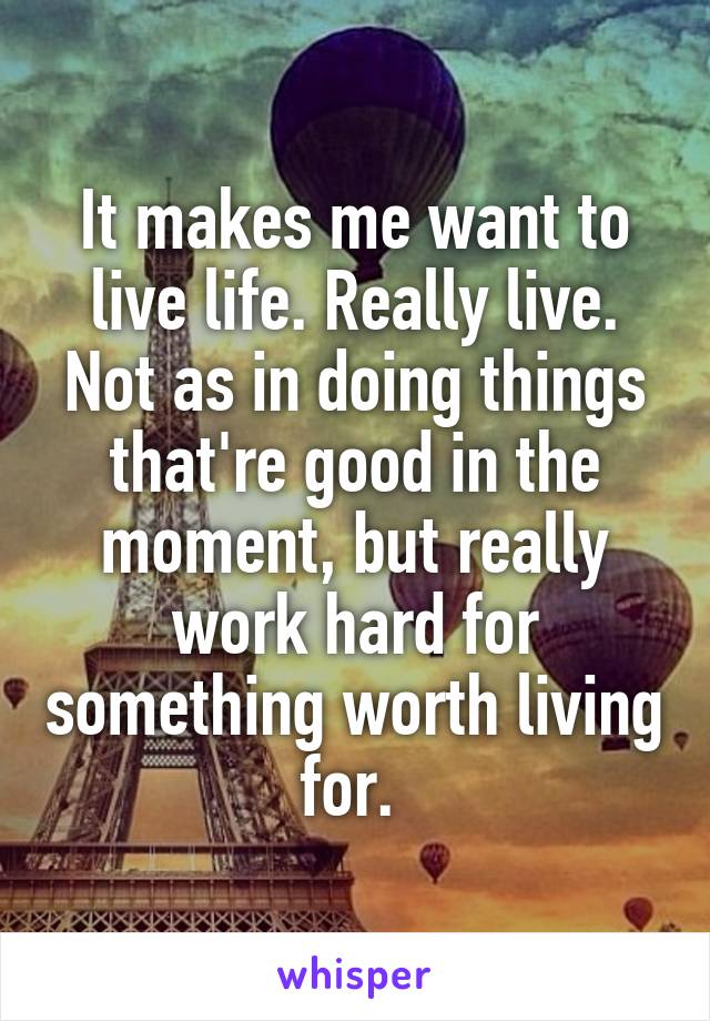 It makes me want to live life. Really live. Not as in doing things that're good in the moment, but really work hard for something worth living for. 