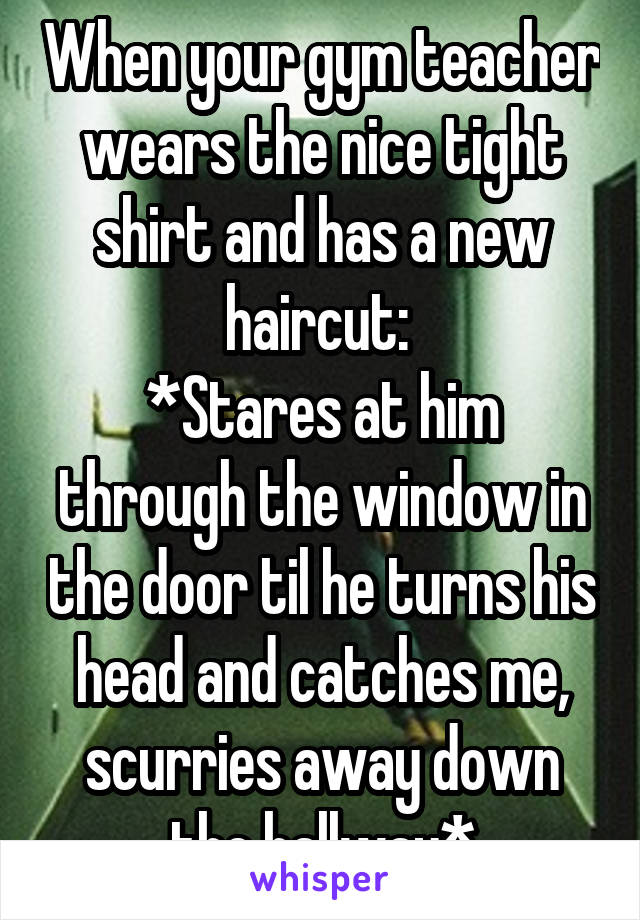 When your gym teacher wears the nice tight shirt and has a new haircut: 
*Stares at him through the window in the door til he turns his head and catches me, scurries away down the hallway*