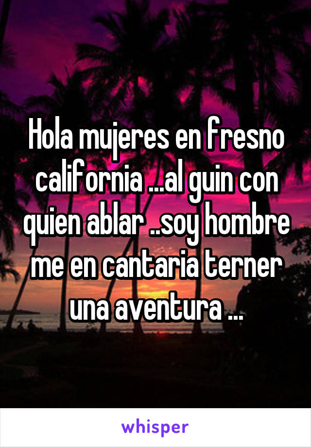 Hola mujeres en fresno california ...al guin con quien ablar ..soy hombre me en cantaria terner una aventura ...