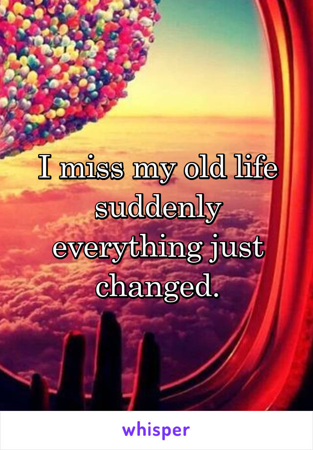 I miss my old life
suddenly everything just changed.