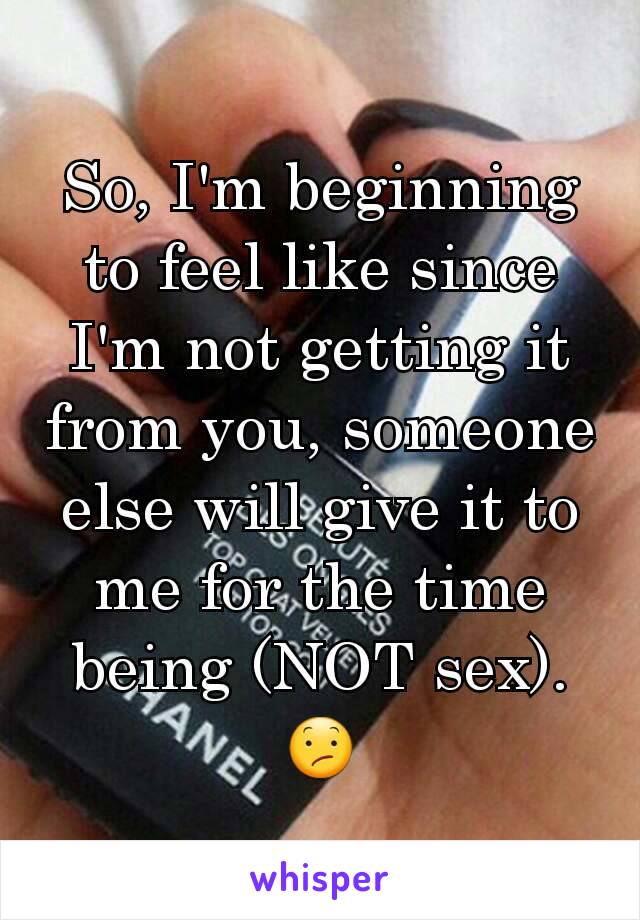 So, I'm beginning to feel like since I'm not getting it from you, someone else will give it to me for the time being (NOT sex). 😕