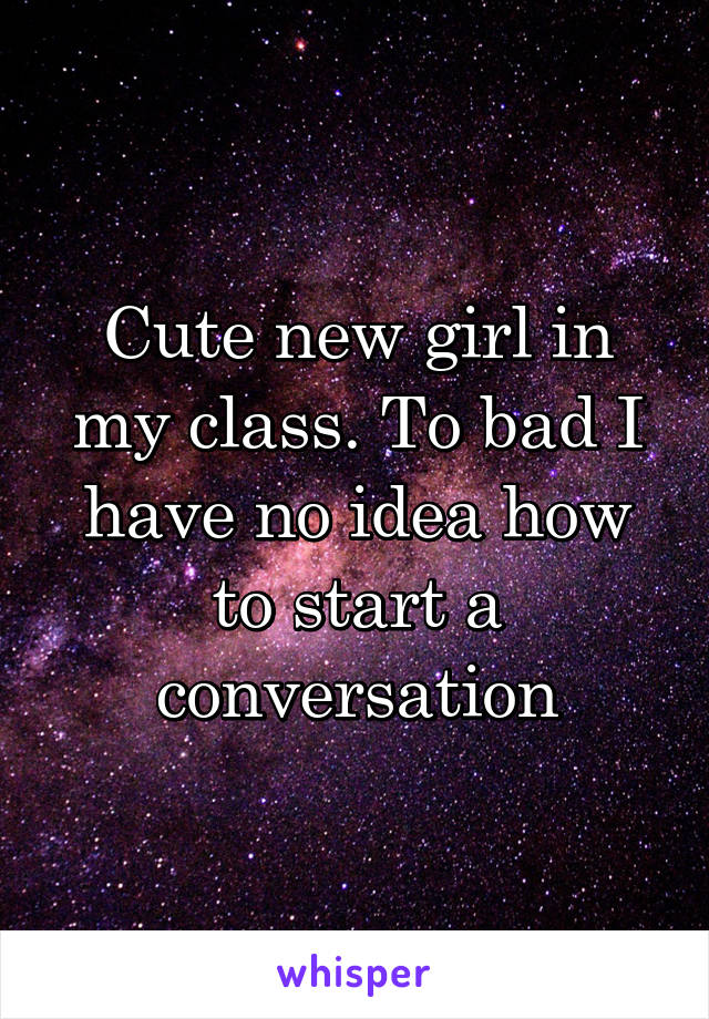 Cute new girl in my class. To bad I have no idea how to start a conversation