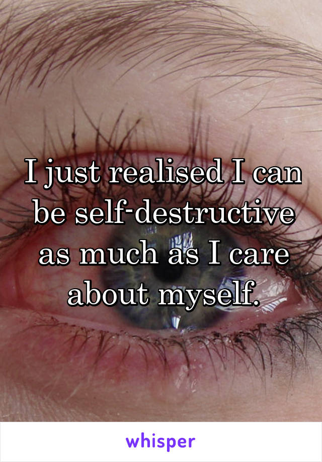 I just realised I can be self-destructive as much as I care about myself.