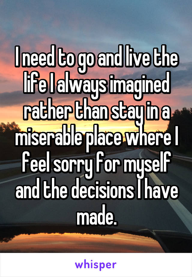 I need to go and live the life I always imagined rather than stay in a miserable place where I feel sorry for myself and the decisions I have made.