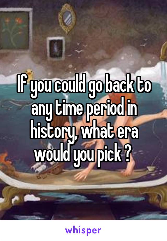 If you could go back to any time period in history, what era would you pick ? 