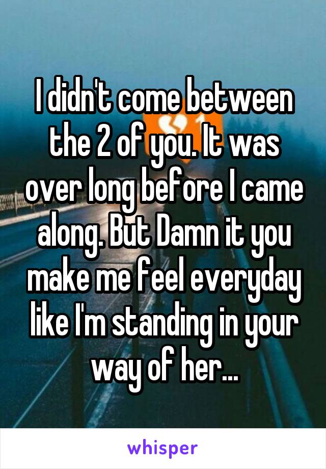 I didn't come between the 2 of you. It was over long before I came along. But Damn it you make me feel everyday like I'm standing in your way of her...