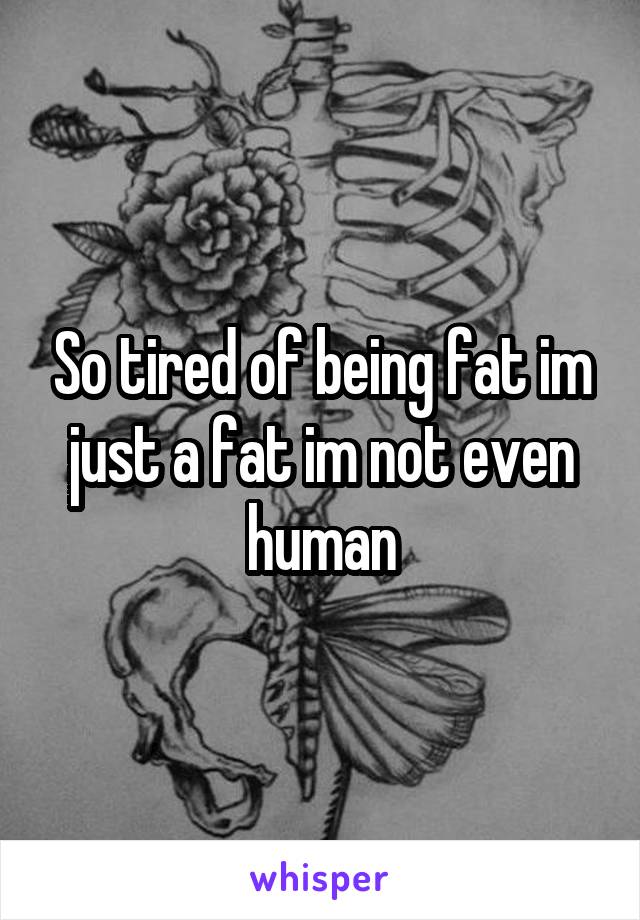 So tired of being fat im just a fat im not even human