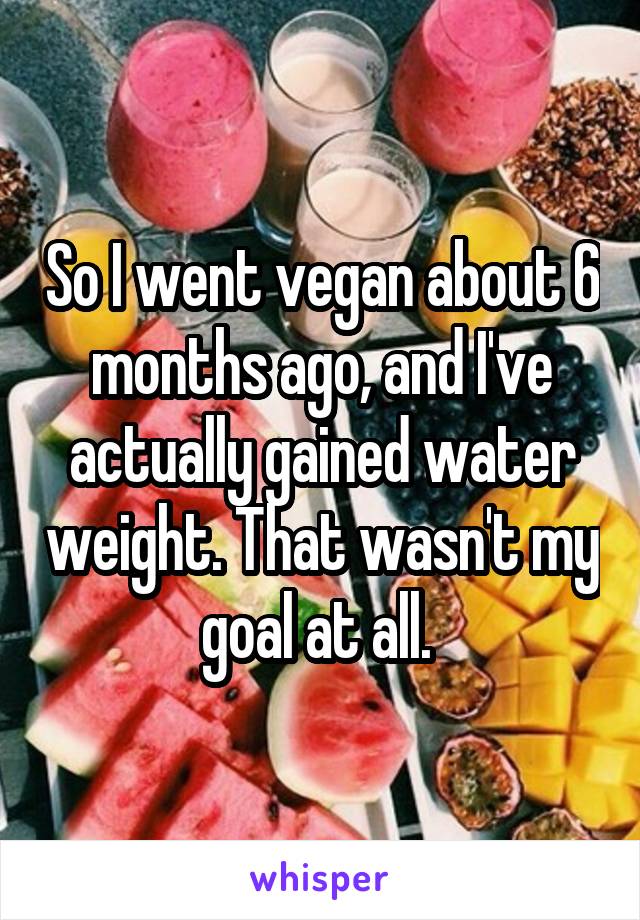 So I went vegan about 6 months ago, and I've actually gained water weight. That wasn't my goal at all. 