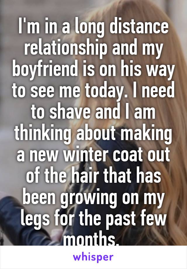 I'm in a long distance relationship and my boyfriend is on his way to see me today. I need to shave and I am thinking about making a new winter coat out of the hair that has been growing on my legs for the past few months. 