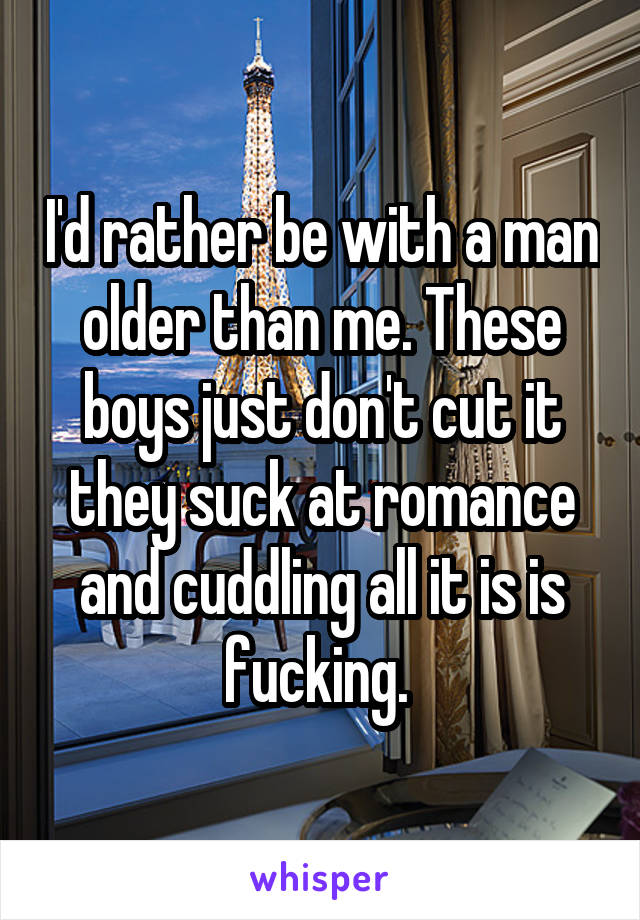 I'd rather be with a man older than me. These boys just don't cut it they suck at romance and cuddling all it is is fucking. 