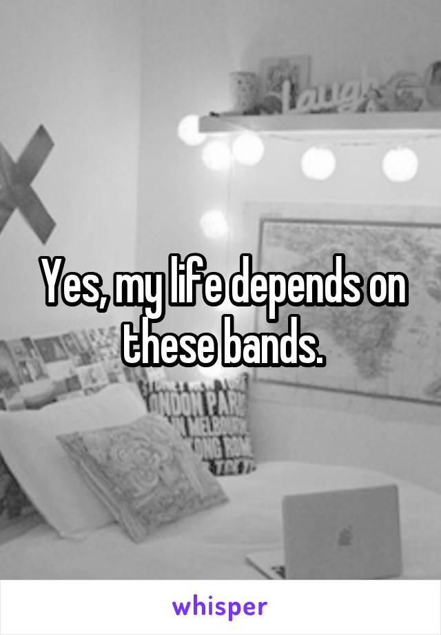 Yes, my life depends on these bands.