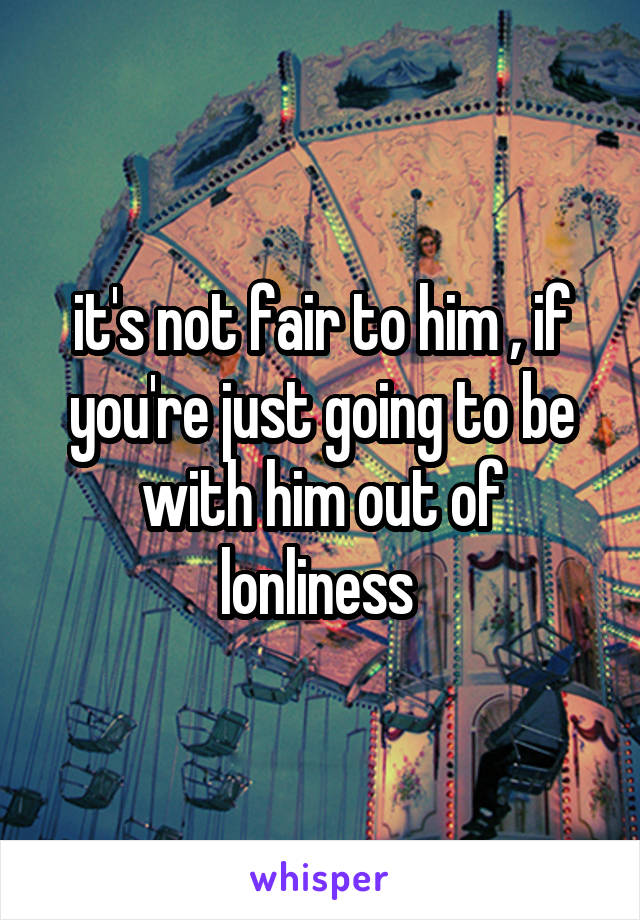 it's not fair to him , if you're just going to be with him out of lonliness 