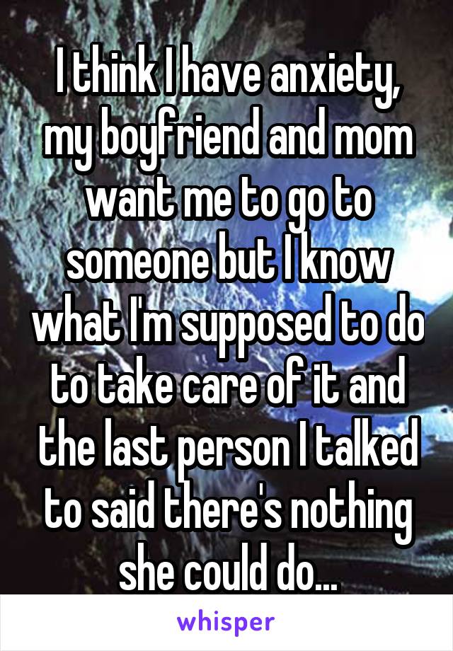 I think I have anxiety, my boyfriend and mom want me to go to someone but I know what I'm supposed to do to take care of it and the last person I talked to said there's nothing she could do...