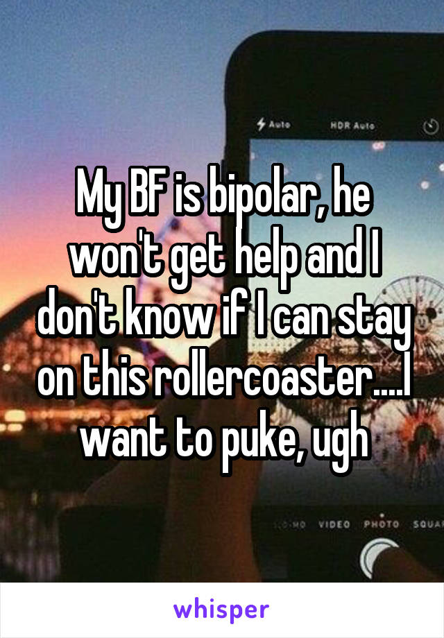 My BF is bipolar, he won't get help and I don't know if I can stay on this rollercoaster....I want to puke, ugh