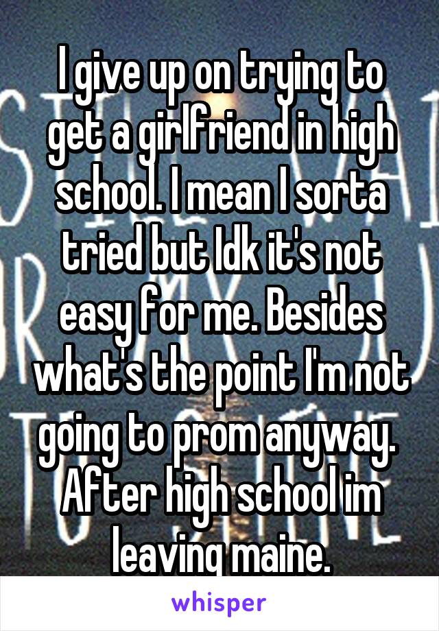 I give up on trying to get a girlfriend in high school. I mean I sorta tried but Idk it's not easy for me. Besides what's the point I'm not going to prom anyway.  After high school im leaving maine.