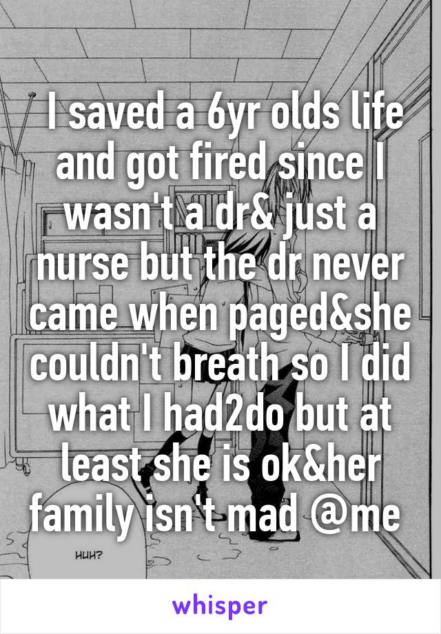  I saved a 6yr olds life and got fired since I wasn't a dr& just a nurse but the dr never came when paged&she couldn't breath so I did what I had2do but at least she is ok&her family isn't mad @me 