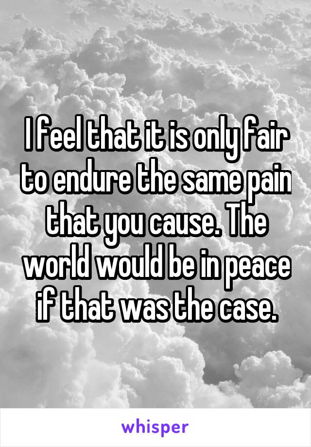 I feel that it is only fair to endure the same pain that you cause. The world would be in peace if that was the case.