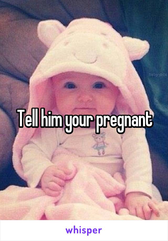 Tell him your pregnant