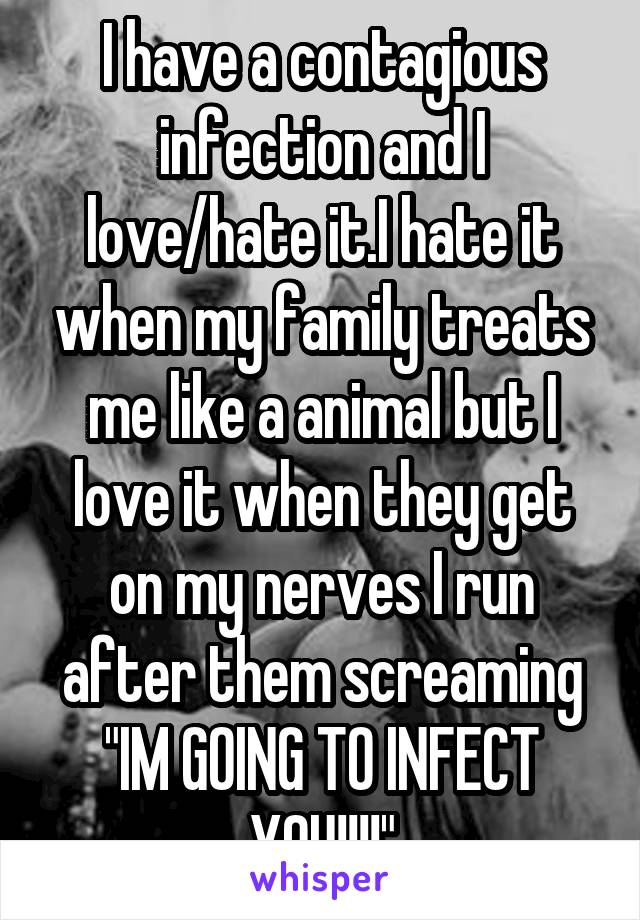 I have a contagious infection and I love/hate it.I hate it when my family treats me like a animal but I love it when they get on my nerves I run after them screaming "IM GOING TO INFECT YOU!!!!"